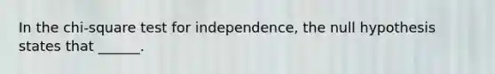 In the chi-square test for independence, the null hypothesis states that ______.