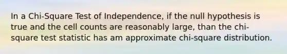 In a Chi-Square Test of Independence, if the null hypothesis is true and the cell counts are reasonably large, than the chi-square test statistic has am approximate chi-square distribution.