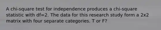 A chi-square test for independence produces a chi-square statistic with df=2. The data for this research study form a 2x2 matrix with four separate categories. T or F?