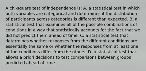 A chi-square test of independence is: A. a statistical test in which both variables are categorical and determines if the distribution of participants across categories is different than expected. B. a statistical test that examines all of the possible combinations of conditions in a way that statistically accounts for the fact that we did not predict them ahead of time. C. a statistical test that determines whether responses from the different conditions are essentially the same or whether the responses from at least one of the conditions differ from the others. D. a statistical test that allows a priori decisions to test comparisons between groups predicted ahead of time.