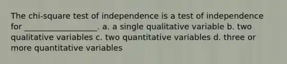 The chi-square test of independence is a test of independence for __________________. a. a single qualitative variable b. two qualitative variables c. two quantitative variables d. three or more quantitative variables