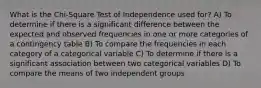 What is the Chi-Square Test of Independence used for? A) To determine if there is a significant difference between the expected and observed frequencies in one or more categories of a contingency table B) To compare the frequencies in each category of a categorical variable C) To determine if there is a significant association between two categorical variables D) To compare the means of two independent groups