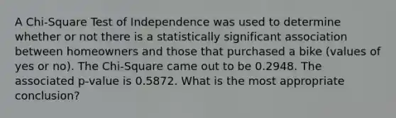 A Chi-Square Test of Independence was used to determine whether or not there is a statistically significant association between homeowners and those that purchased a bike (values of yes or no). The Chi-Square came out to be 0.2948. The associated p-value is 0.5872. What is the most appropriate conclusion?