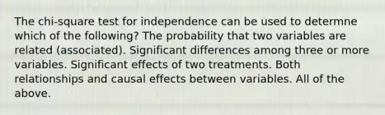 The chi-square test for independence can be used to determne which of the following? The probability that two variables are related (associated). Significant differences among three or more variables. Significant effects of two treatments. Both relationships and causal effects between variables. All of the above.