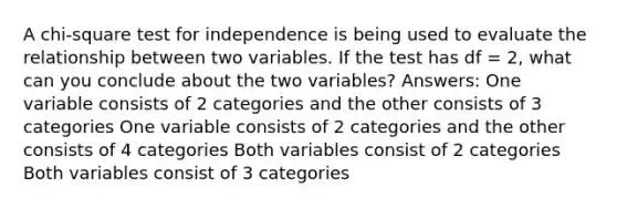 A chi-square test for independence is being used to evaluate the relationship between two variables. If the test has df = 2, what can you conclude about the two variables? Answers: One variable consists of 2 categories and the other consists of 3 categories One variable consists of 2 categories and the other consists of 4 categories Both variables consist of 2 categories Both variables consist of 3 categories