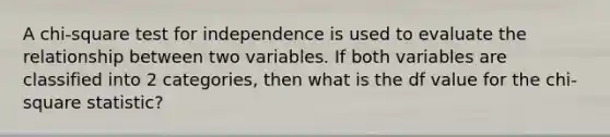 A chi-square test for independence is used to evaluate the relationship between two variables. If both variables are classified into 2 categories, then what is the df value for the chi-square statistic?