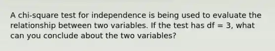 A chi-square test for independence is being used to evaluate the relationship between two variables. If the test has df = 3, what can you conclude about the two variables?