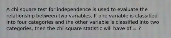 A chi-square test for independence is used to evaluate the relationship between two variables. If one variable is classified into four categories and the other variable is classified into two categories, then the chi-square statistic will have df = ?