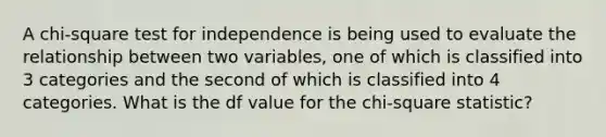 A chi-square test for independence is being used to evaluate the relationship between two variables, one of which is classified into 3 categories and the second of which is classified into 4 categories. What is the df value for the chi-square statistic?