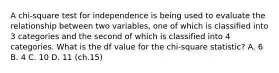 ​A chi-square test for independence is being used to evaluate the relationship between two variables, one of which is classified into 3 categories and the second of which is classified into 4 categories. What is the df value for the chi-square statistic? A. ​6 ​B. 4 ​C. 10 ​D. 11 (ch.15)