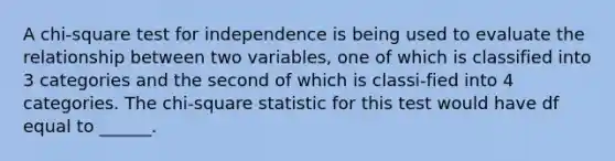 A chi-square test for independence is being used to evaluate the relationship between two variables, one of which is classified into 3 categories and the second of which is classi-fied into 4 categories. The chi-square statistic for this test would have df equal to ______.