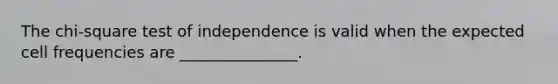 The chi-square test of independence is valid when the expected cell frequencies are _______________.