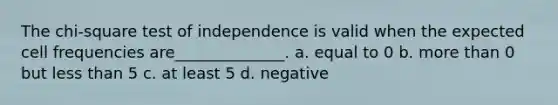 The chi-square test of independence is valid when the expected cell frequencies are______________. a. equal to 0 b. <a href='https://www.questionai.com/knowledge/keWHlEPx42-more-than' class='anchor-knowledge'>more than</a> 0 but <a href='https://www.questionai.com/knowledge/k7BtlYpAMX-less-than' class='anchor-knowledge'>less than</a> 5 c. at least 5 d. negative