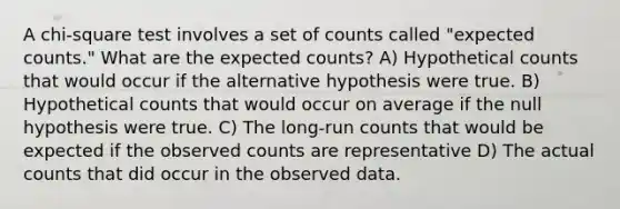 A chi-square test involves a set of counts called "expected counts." What are the expected counts? A) Hypothetical counts that would occur if the alternative hypothesis were true. B) Hypothetical counts that would occur on average if the null hypothesis were true. C) The long-run counts that would be expected if the observed counts are representative D) The actual counts that did occur in the observed data.