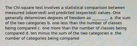 The Chi-square test involves a statistical comparison between measured (observed) and predicted (expected) values. One generally determines degrees of freedom as ________. a. the sum of the two categories b. one less than the number of classes being compared c. one more than the number of classes being compared d. ten minus the sum of the two categories e. the number of categories being compared