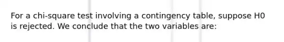 For a chi-square test involving a contingency table, suppose H0 is rejected. We conclude that the two variables are: