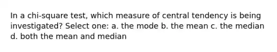 In a chi-square test, which measure of central tendency is being investigated? Select one: a. the mode b. the mean c. the median d. both the mean and median