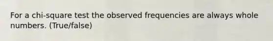 For a chi-square test the observed frequencies are always whole numbers. (True/false)