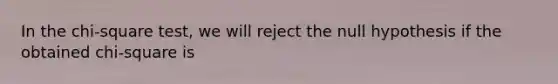 In the chi-square test, we will reject the null hypothesis if the obtained chi-square is