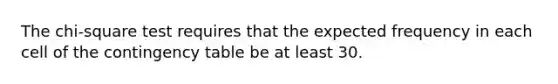 The chi-square test requires that the expected frequency in each cell of the contingency table be at least 30.