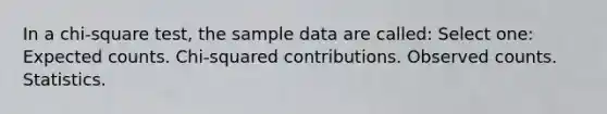 In a chi-square test, the sample data are called: Select one: Expected counts. Chi-squared contributions. Observed counts. Statistics.