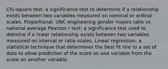 Chi-square test: a significance test to determine if a relationship exists between two variables measured on nominal or ordinal scales. Proportional. UNC engineering gender majors ratio vs national average Pearson r test: a significance test used to detmine if a linear relationship exists between two variables measured on interval or ratio scales. Linear regression: a statistical technique that determines the best fit line to a set of data to allow prediction of the score on one variable from the score on another variable.