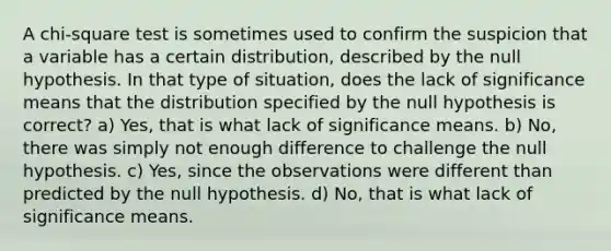 A chi-square test is sometimes used to confirm the suspicion that a variable has a certain distribution, described by the null hypothesis. In that type of situation, does the lack of significance means that the distribution specified by the null hypothesis is correct? a) Yes, that is what lack of significance means. b) No, there was simply not enough difference to challenge the null hypothesis. c) Yes, since the observations were different than predicted by the null hypothesis. d) No, that is what lack of significance means.