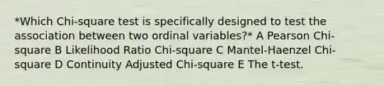 *Which Chi-square test is specifically designed to test the association between two ordinal variables?* A Pearson Chi-square B Likelihood Ratio Chi-square C Mantel-Haenzel Chi-square D Continuity Adjusted Chi-square E The t-test.