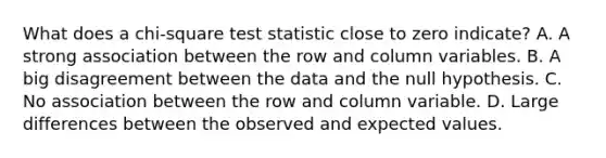 What does a chi-square test statistic close to zero indicate? A. A strong association between the row and column variables. B. A big disagreement between the data and the null hypothesis. C. No association between the row and column variable. D. Large differences between the observed and expected values.