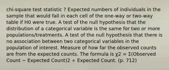 chi-square test statistic ? Expected numbers of individuals in the sample that would fall in each cell of the one-way or two-way table if H0 were true. A test of the null hypothesis that the distribution of a categorical variable is the same for two or more populations/treatments. A test of the null hypothesis that there is no association between two categorical variables in the population of interest. Measure of how far the observed counts are from the expected counts. The formula is χ2 = Σ(Observed Count − Expected Count)2 ÷ Expected Count. (p. 712)