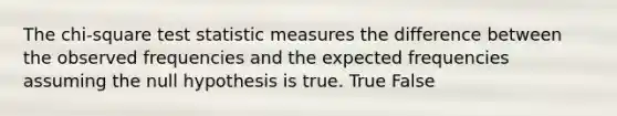 The chi-square test statistic measures the difference between the observed frequencies and the expected frequencies assuming the null hypothesis is true. True False