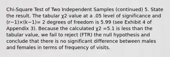 Chi-Square Test of Two Independent Samples (continued) 5. State the result. The tabular χ2 value at a .05 level of significance and (r−1)×(k−1)= 2 degrees of freedom is 5.99 (see Exhibit 4 of Appendix 3). Because the calculated χ2 =5.1 is less than the tabular value, we fail to reject (FTR) the null hypothesis and conclude that there is no significant difference between males and females in terms of frequency of visits.