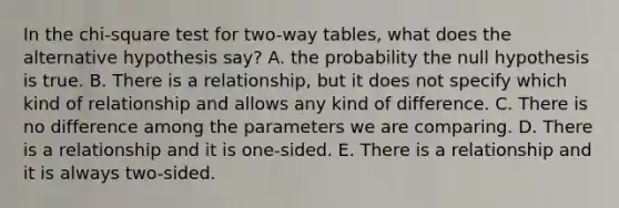 In the chi-square test for two-way tables, what does the alternative hypothesis say? A. the probability the null hypothesis is true. B. There is a relationship, but it does not specify which kind of relationship and allows any kind of difference. C. There is no difference among the parameters we are comparing. D. There is a relationship and it is one-sided. E. There is a relationship and it is always two-sided.