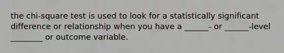 the chi-square test is used to look for a statistically significant difference or relationship when you have a ______- or ______-level ________ or outcome variable.