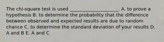 The chi-square test is used _____________________. A. to prove a hypothesis B. to determine the probability that the difference between observed and expected results are due to random chance C. to determine the standard deviation of your results D. A and B E. A and C