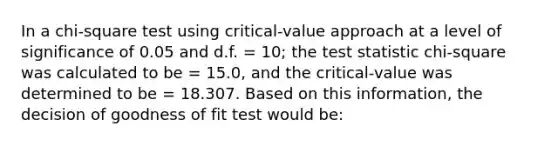 In a chi-square test using critical-value approach at a level of significance of 0.05 and d.f. = 10; the test statistic chi-square was calculated to be = 15.0, and the critical-value was determined to be = 18.307. Based on this information, the decision of goodness of fit test would be: