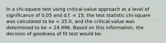 In a chi-square test using critical-value approach at a level of significance of 0.05 and d.f. = 15; the test statistic chi-square was calculated to be = 25.0, and the critical-value was determined to be = 24.996. Based on this information, the decision of goodness of fit test would be: