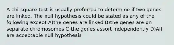 A chi-square test is usually preferred to determine if two genes are linked. The null hypothesis could be stated as any of the following except A)the genes are linked B)the genes are on separate chromosomes C)the genes assort independently D)All are acceptable null hypothesis