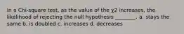 In a Chi-square test, as the value of the χ2 increases, the likelihood of rejecting the null hypothesis ________. a. stays the same b. is doubled c. increases d. decreases