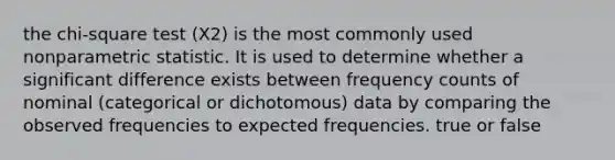 the chi-square test (X2) is the most commonly used nonparametric statistic. It is used to determine whether a significant difference exists between frequency counts of nominal (categorical or dichotomous) data by comparing the observed frequencies to expected frequencies. true or false