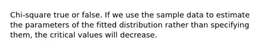 Chi-square true or false. If we use the sample data to estimate the parameters of the fitted distribution rather than specifying them, the critical values will decrease.