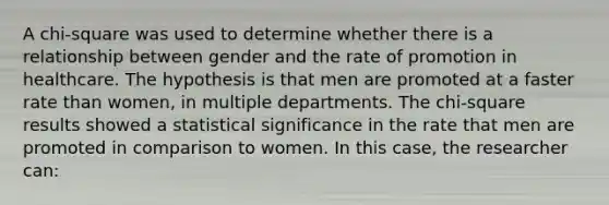 A chi-square was used to determine whether there is a relationship between gender and the rate of promotion in healthcare. The hypothesis is that men are promoted at a faster rate than women, in multiple departments. The chi-square results showed a statistical significance in the rate that men are promoted in comparison to women. In this case, the researcher can: