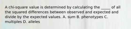 A chi-square value is determined by calculating the _____ of all the squared differences between observed and expected and divide by the expected values. A. sum B. phenotypes C. multiples D. alleles