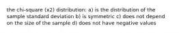 the chi-square (x2) distribution: a) is the distribution of the sample standard deviation b) is symmetric c) does not depend on the size of the sample d) does not have negative values