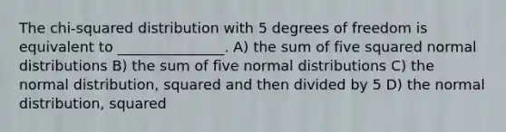 The chi-squared distribution with 5 degrees of freedom is equivalent to _______________. A) the sum of five squared normal distributions B) the sum of five normal distributions C) the normal distribution, squared and then divided by 5 D) the normal distribution, squared