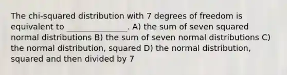 The chi-squared distribution with 7 degrees of freedom is equivalent to _______________. A) the sum of seven squared normal distributions B) the sum of seven normal distributions C) the normal distribution, squared D) the normal distribution, squared and then divided by 7