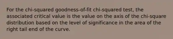 For the chi-squared goodness-of-fit chi-squared test, the associated critical value is the value on the axis of the chi-square distribution based on the level of significance in the area of the right tail end of the curve.