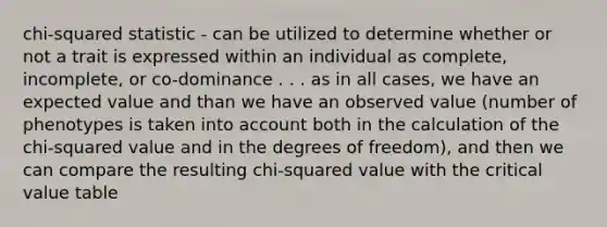 chi-squared statistic - can be utilized to determine whether or not a trait is expressed within an individual as complete, incomplete, or co-dominance . . . as in all cases, we have an expected value and than we have an observed value (number of phenotypes is taken into account both in the calculation of the chi-squared value and in the degrees of freedom), and then we can compare the resulting chi-squared value with the critical value table