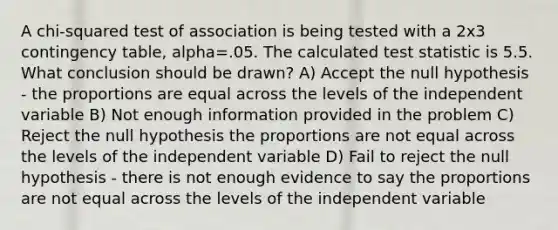 A chi-squared test of association is being tested with a 2x3 contingency table, alpha=.05. The calculated test statistic is 5.5. What conclusion should be drawn? A) Accept the null hypothesis - the proportions are equal across the levels of the independent variable B) Not enough information provided in the problem C) Reject the null hypothesis the proportions are not equal across the levels of the independent variable D) Fail to reject the null hypothesis - there is not enough evidence to say the proportions are not equal across the levels of the independent variable