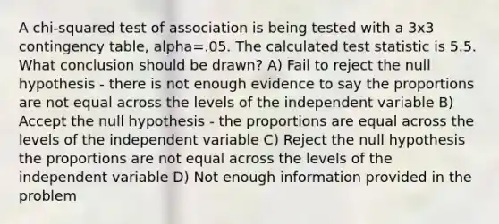 A chi-squared test of association is being tested with a 3x3 contingency table, alpha=.05. The calculated test statistic is 5.5. What conclusion should be drawn? A) Fail to reject the null hypothesis - there is not enough evidence to say the proportions are not equal across the levels of the independent variable B) Accept the null hypothesis - the proportions are equal across the levels of the independent variable C) Reject the null hypothesis the proportions are not equal across the levels of the independent variable D) Not enough information provided in the problem